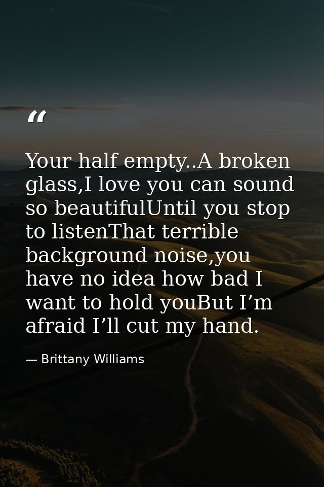 Your half empty..A broken glass,I love you can sound so beautifulUntil you stop to listenThat terrible background noise, — Brittany Williams