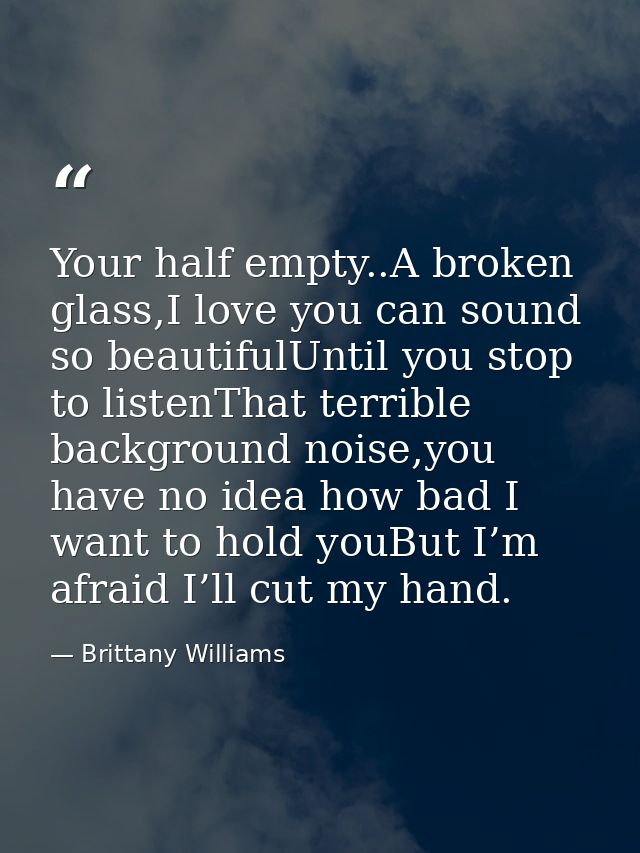 Your half empty..A broken glass,I love you can sound so beautifulUntil you stop to listenThat terrible background noise, — Brittany Williams