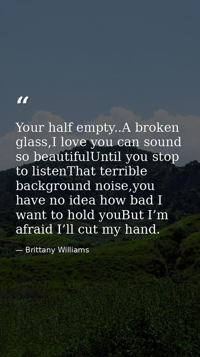 Your half empty..A broken glass,I love you can sound so beautifulUntil you stop to listenThat terrible background noise, — Brittany Williams