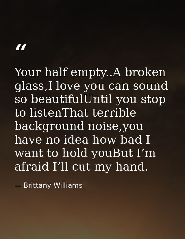 Your half empty..A broken glass,I love you can sound so beautifulUntil you stop to listenThat terrible background noise, — Brittany Williams