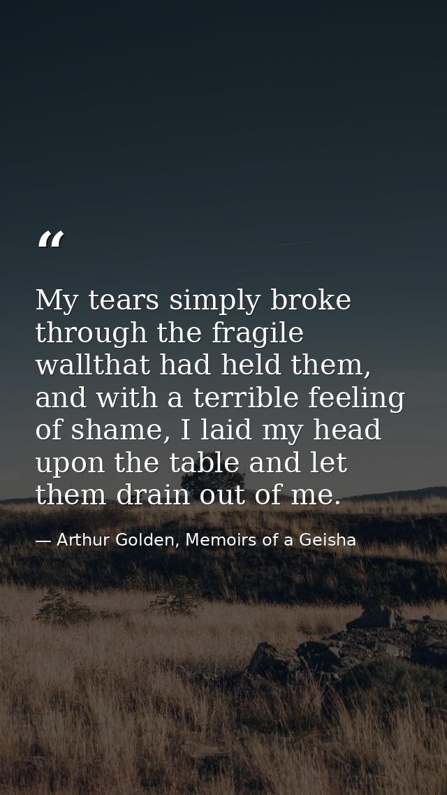 My tears simply broke through the fragile wallthat had held them, and with a terrible feeling of shame, I laid my head u — Arthur Golden, Memoirs of a Geisha