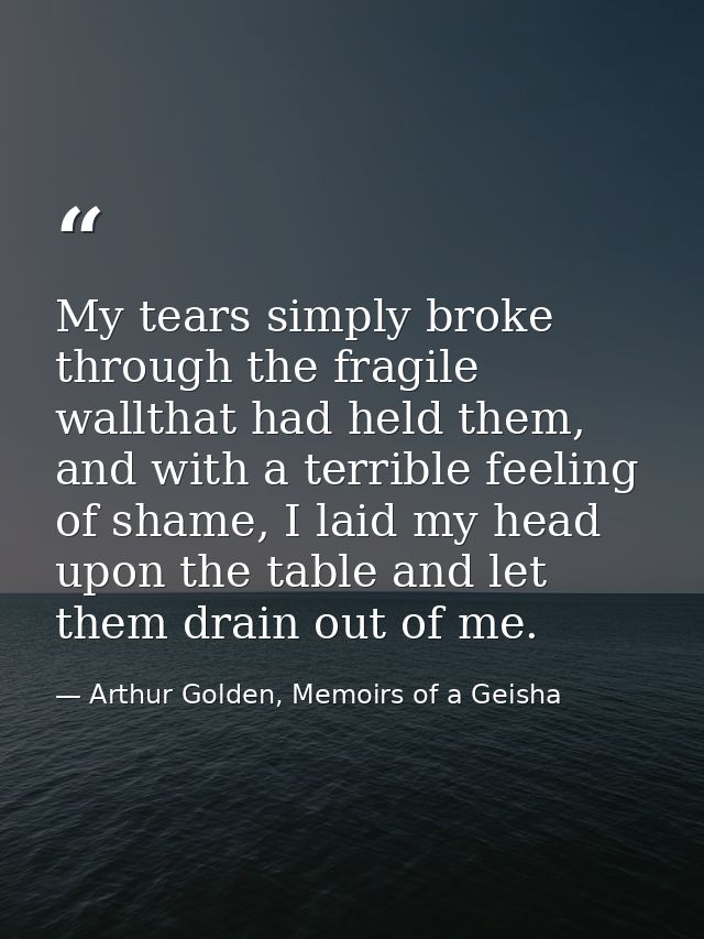 My tears simply broke through the fragile wallthat had held them, and with a terrible feeling of shame, I laid my head u — Arthur Golden, Memoirs of a Geisha