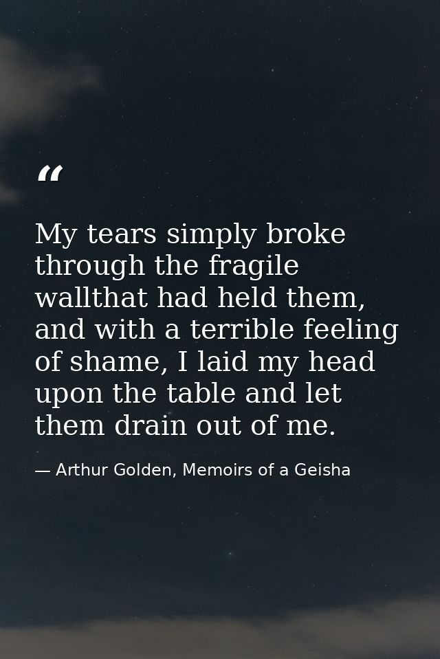 My tears simply broke through the fragile wallthat had held them, and with a terrible feeling of shame, I laid my head u — Arthur Golden, Memoirs of a Geisha