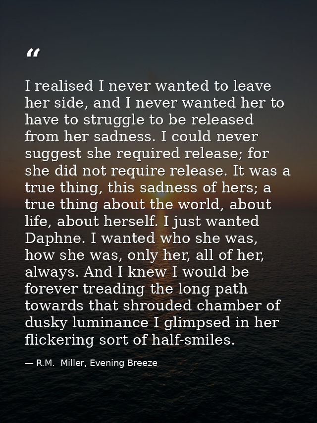 I realised I never wanted to leave her side, and I never wanted her to have to struggle to be released from her sadness. — R.M.  Miller, Evening Breeze