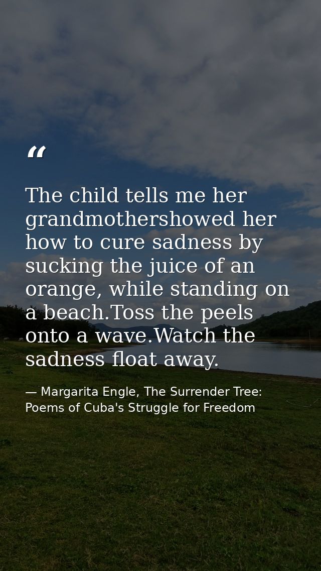 The child tells me her grandmothershowed her how to cure sadness by sucking the juice of an orange, while standing on a  — Margarita Engle, The Surrender Tree: Poems of Cuba's Struggle for Freedom