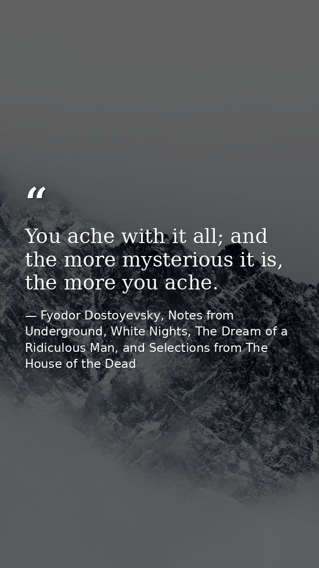 You ache with it all; and the more mysterious it is, the more you ache. — Fyodor Dostoyevsky, Notes from Underground, White Nights, The Dream of a Ridiculous Man, and Selections from The House of the Dead