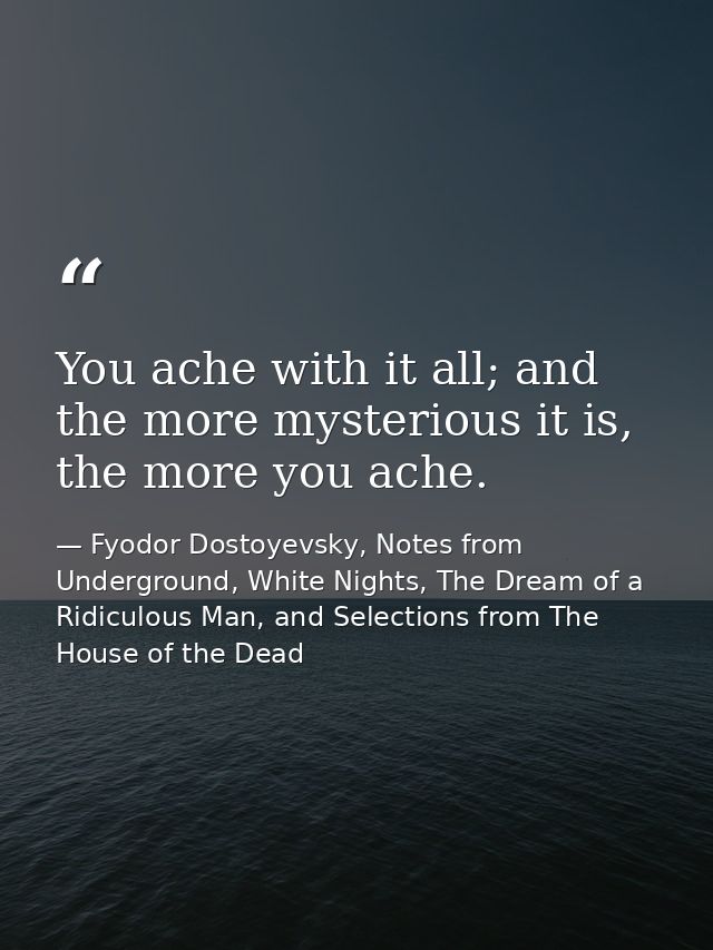 You ache with it all; and the more mysterious it is, the more you ache. — Fyodor Dostoyevsky, Notes from Underground, White Nights, The Dream of a Ridiculous Man, and Selections from The House of the Dead