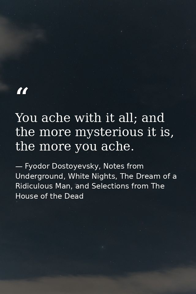 You ache with it all; and the more mysterious it is, the more you ache. — Fyodor Dostoyevsky, Notes from Underground, White Nights, The Dream of a Ridiculous Man, and Selections from The House of the Dead