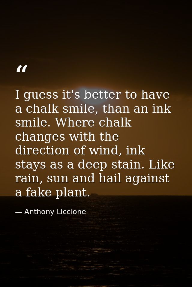 I guess it's better to have a chalk smile, than an ink smile. Where chalk changes with the direction of wind, ink stays  — Anthony Liccione