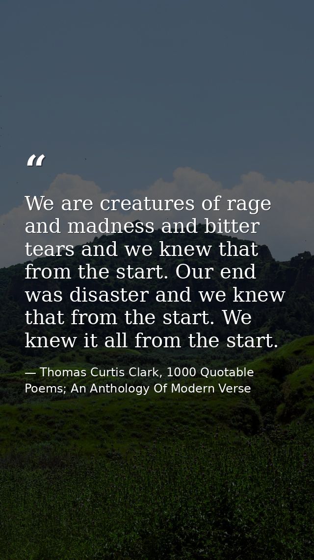 We are creatures of rage and madness and bitter tears and we knew that from the start. Our end was disaster and we knew  — Thomas Curtis Clark, 1000 Quotable Poems; An Anthology Of Modern Verse