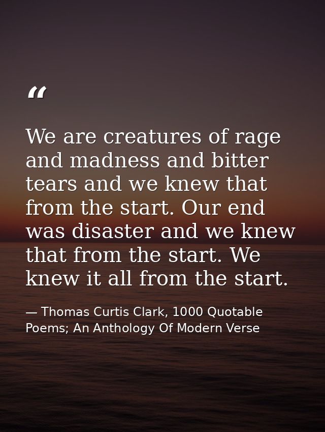 We are creatures of rage and madness and bitter tears and we knew that from the start. Our end was disaster and we knew  — Thomas Curtis Clark, 1000 Quotable Poems; An Anthology Of Modern Verse