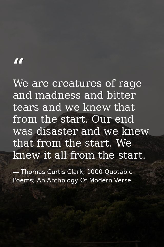 We are creatures of rage and madness and bitter tears and we knew that from the start. Our end was disaster and we knew  — Thomas Curtis Clark, 1000 Quotable Poems; An Anthology Of Modern Verse