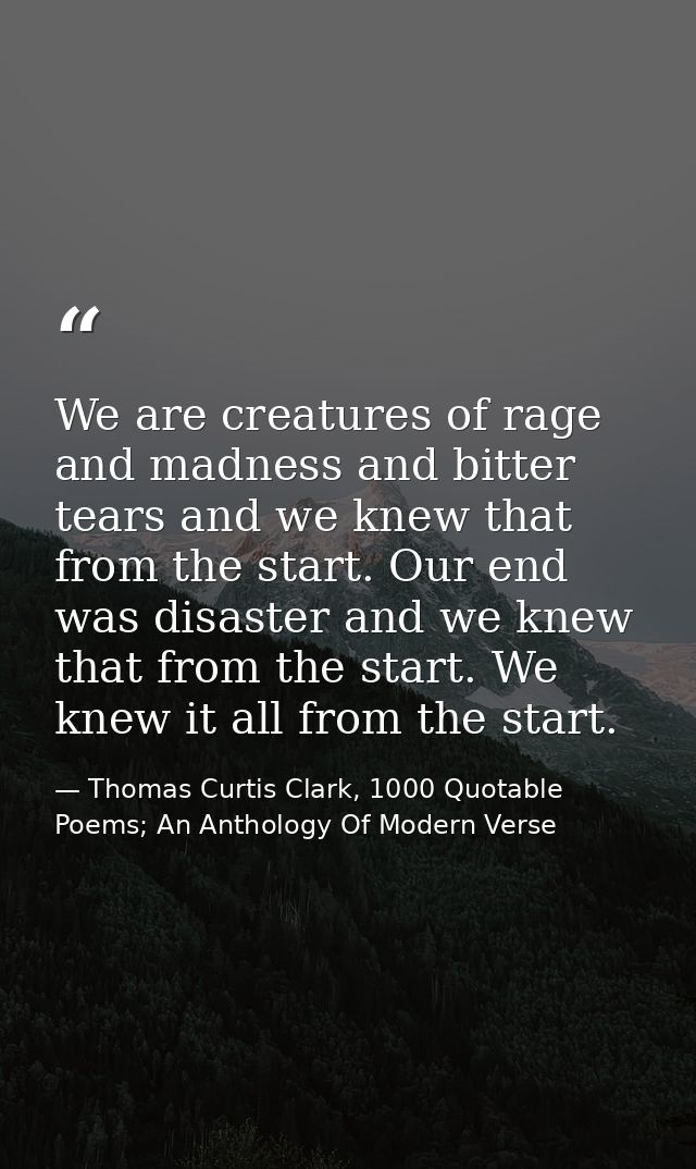 We are creatures of rage and madness and bitter tears and we knew that from the start. Our end was disaster and we knew  — Thomas Curtis Clark, 1000 Quotable Poems; An Anthology Of Modern Verse