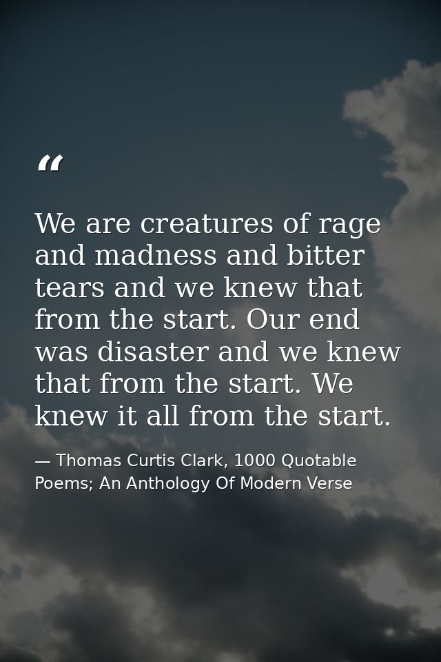 We are creatures of rage and madness and bitter tears and we knew that from the start. Our end was disaster and we knew  — Thomas Curtis Clark, 1000 Quotable Poems; An Anthology Of Modern Verse