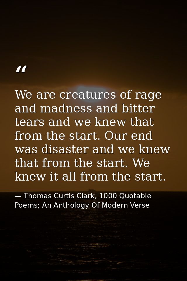 We are creatures of rage and madness and bitter tears and we knew that from the start. Our end was disaster and we knew  — Thomas Curtis Clark, 1000 Quotable Poems; An Anthology Of Modern Verse