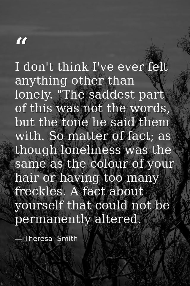 I don't think I've ever felt anything other than lonely. "The saddest part of this was not the words, but the tone he sa — Theresa  Smith
