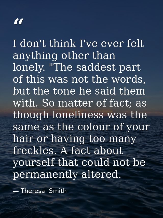 I don't think I've ever felt anything other than lonely. "The saddest part of this was not the words, but the tone he sa — Theresa  Smith