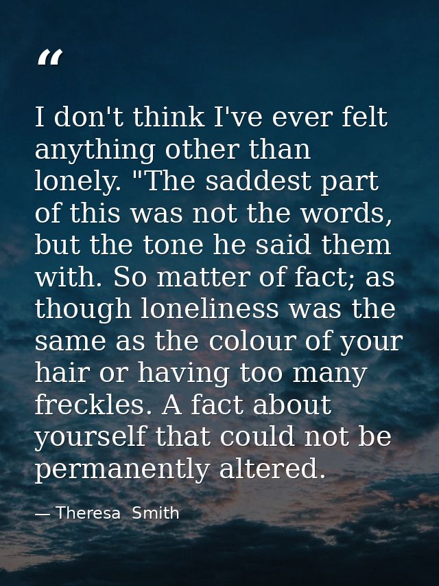I don't think I've ever felt anything other than lonely. "The saddest part of this was not the words, but the tone he sa — Theresa  Smith