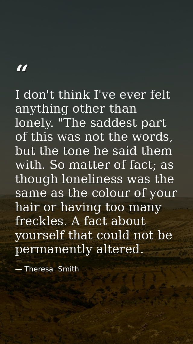 I don't think I've ever felt anything other than lonely. "The saddest part of this was not the words, but the tone he sa — Theresa  Smith