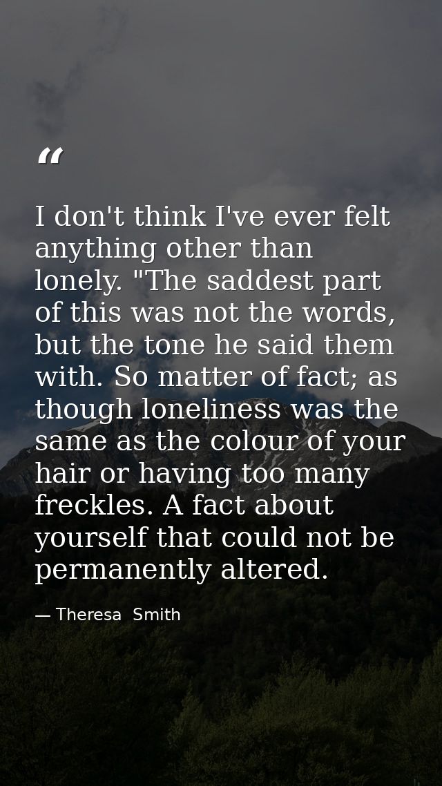I don't think I've ever felt anything other than lonely. "The saddest part of this was not the words, but the tone he sa — Theresa  Smith