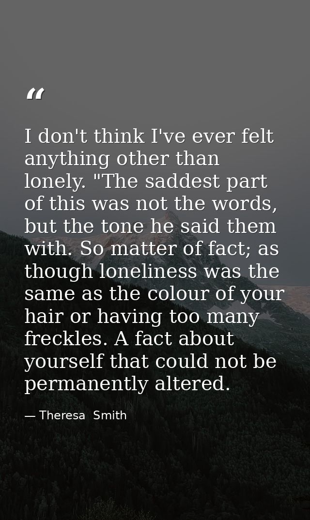I don't think I've ever felt anything other than lonely. "The saddest part of this was not the words, but the tone he sa — Theresa  Smith