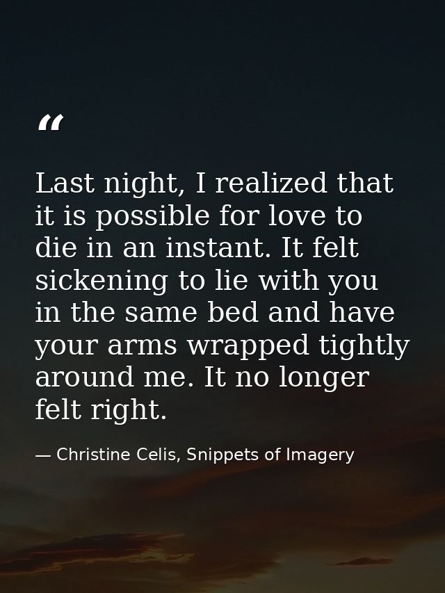 Last night, I realized that it is possible for love to die in an instant. It felt sickening to lie with you in the same  — Christine Celis, Snippets of Imagery