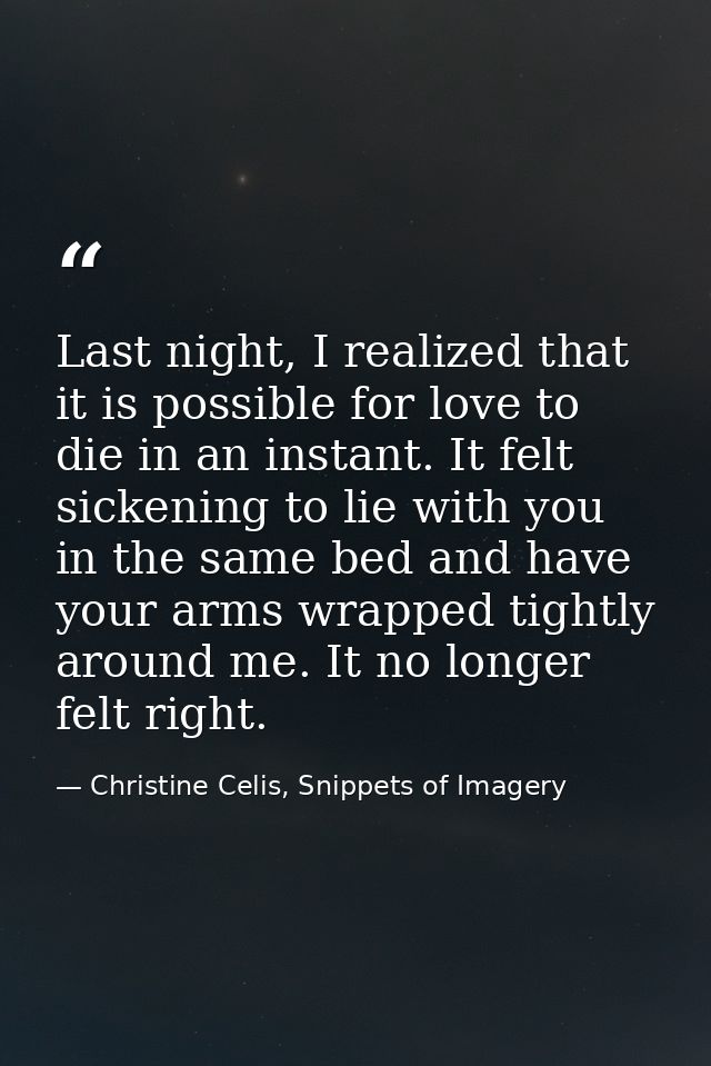 Last night, I realized that it is possible for love to die in an instant. It felt sickening to lie with you in the same  — Christine Celis, Snippets of Imagery