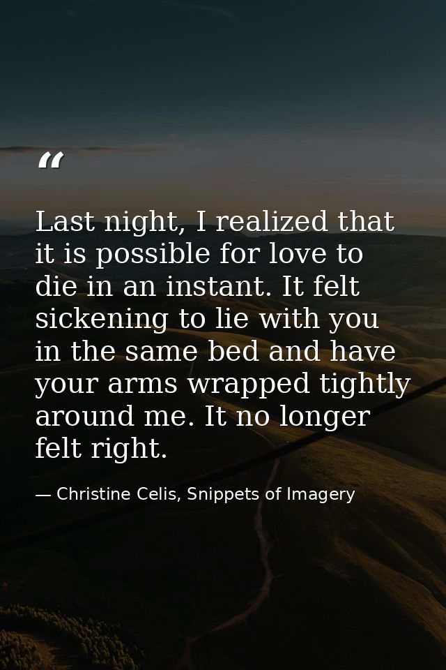 Last night, I realized that it is possible for love to die in an instant. It felt sickening to lie with you in the same  — Christine Celis, Snippets of Imagery