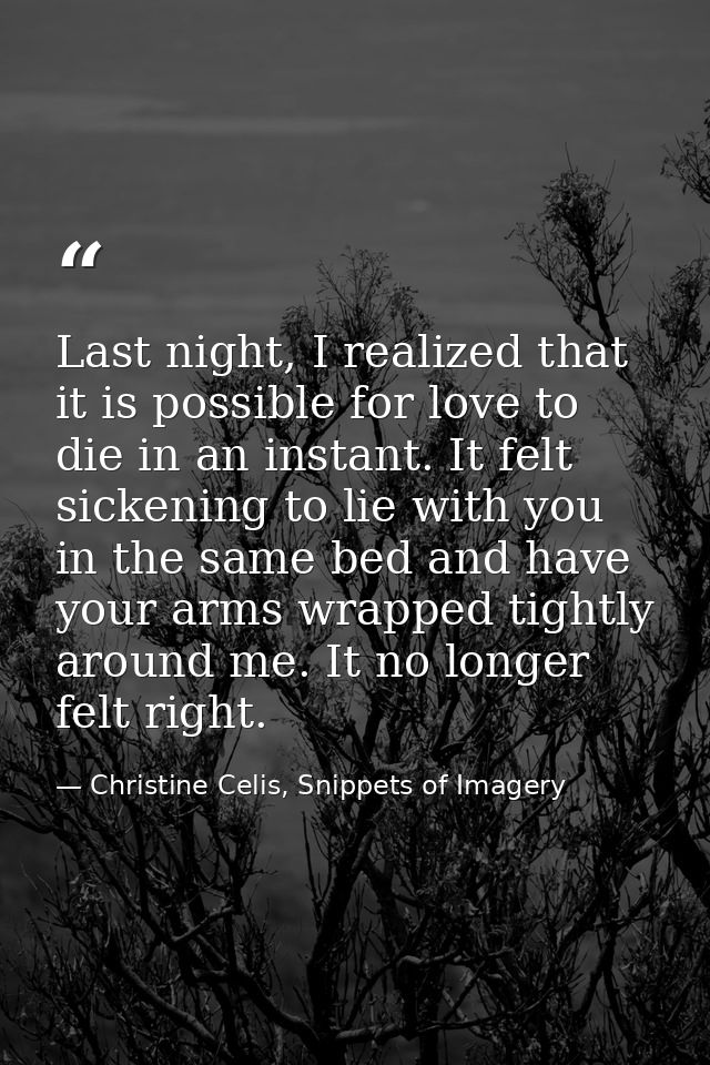 Last night, I realized that it is possible for love to die in an instant. It felt sickening to lie with you in the same  — Christine Celis, Snippets of Imagery