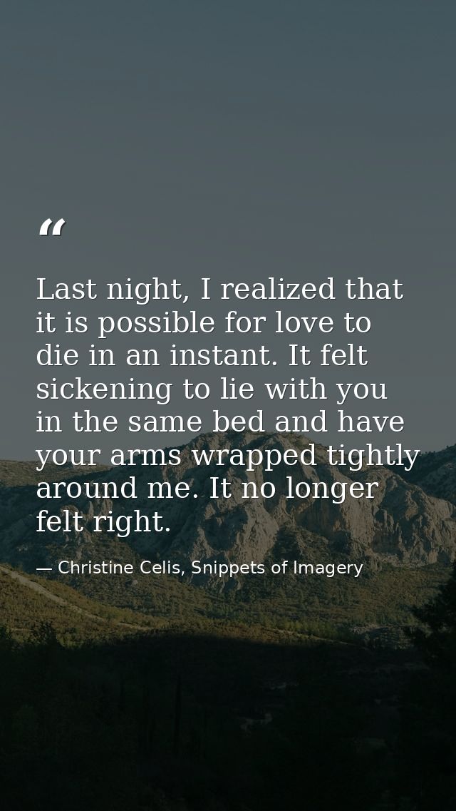 Last night, I realized that it is possible for love to die in an instant. It felt sickening to lie with you in the same  — Christine Celis, Snippets of Imagery