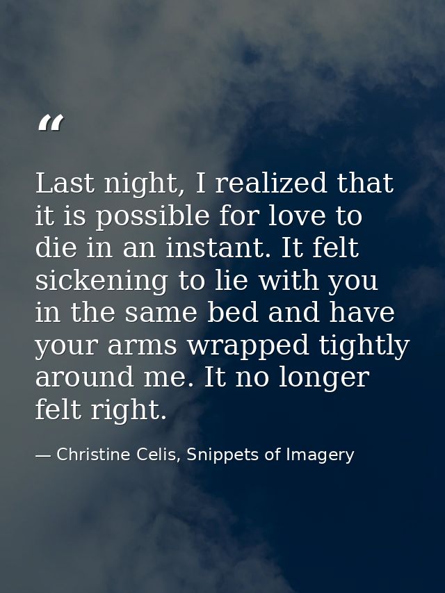 Last night, I realized that it is possible for love to die in an instant. It felt sickening to lie with you in the same  — Christine Celis, Snippets of Imagery