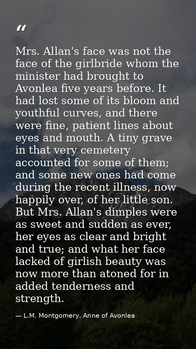 Mrs. Allan's face was not the face of the girlbride whom the minister had brought to Avonlea five years before. It had l — L.M. Montgomery, Anne of Avonlea