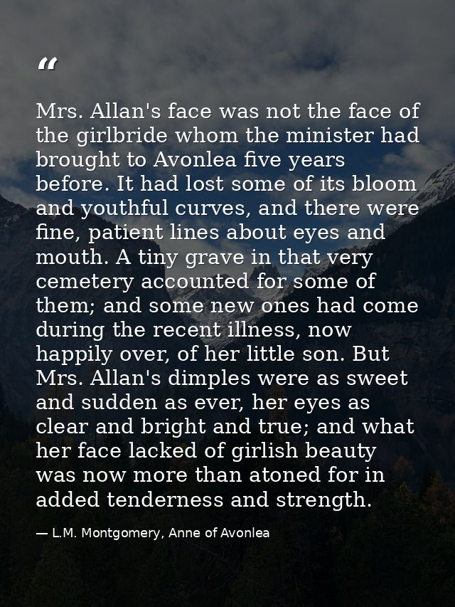 Mrs. Allan's face was not the face of the girlbride whom the minister had brought to Avonlea five years before. It had l — L.M. Montgomery, Anne of Avonlea