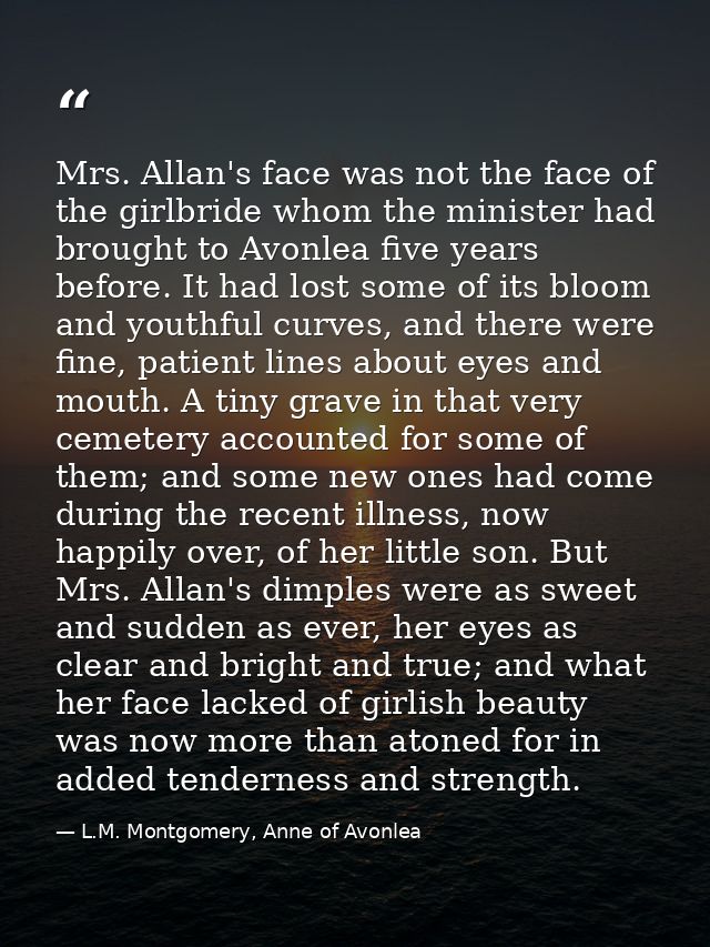 Mrs. Allan's face was not the face of the girlbride whom the minister had brought to Avonlea five years before. It had l — L.M. Montgomery, Anne of Avonlea