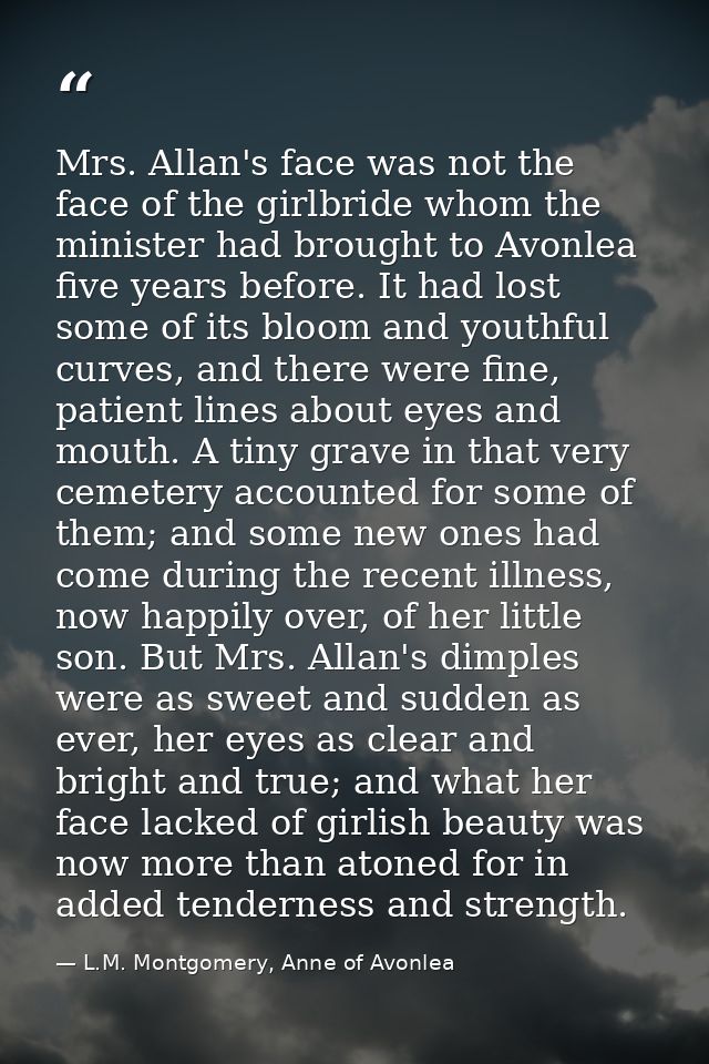Mrs. Allan's face was not the face of the girlbride whom the minister had brought to Avonlea five years before. It had l — L.M. Montgomery, Anne of Avonlea
