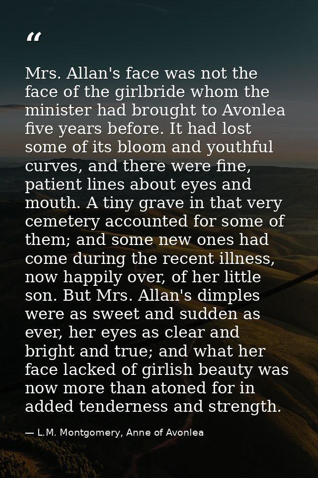 Mrs. Allan's face was not the face of the girlbride whom the minister had brought to Avonlea five years before. It had l — L.M. Montgomery, Anne of Avonlea