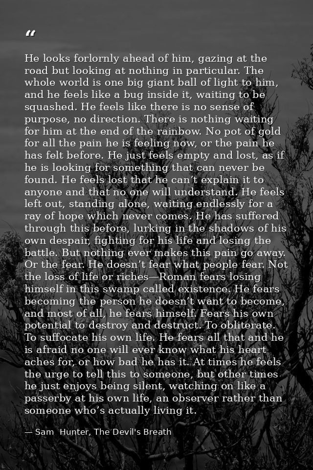 He looks forlornly ahead of him, gazing at the road but looking at nothing in particular. The whole world is one big gia — Sam  Hunter, The Devil's Breath