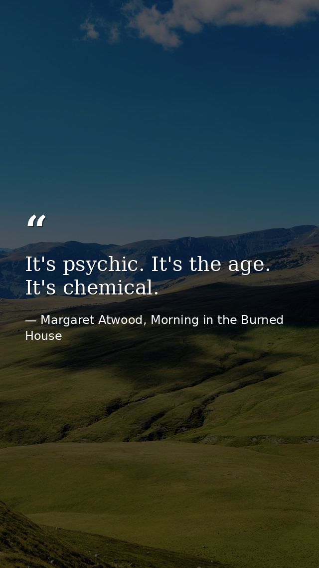 It's psychic. It's the age. It's chemical. — Margaret Atwood, Morning in the Burned House