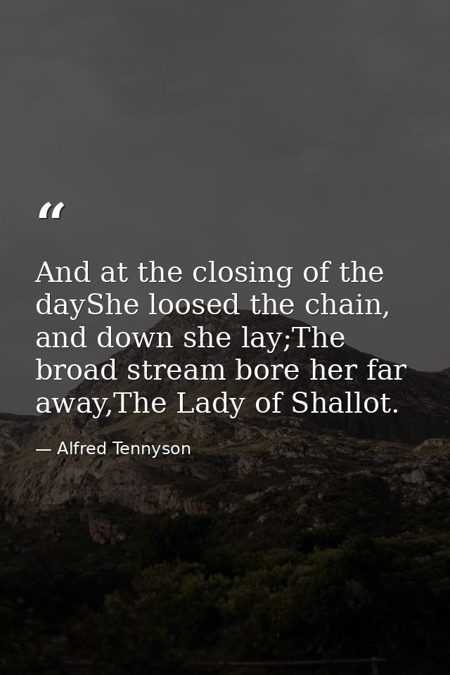 And at the closing of the dayShe loosed the chain, and down she lay;The broad stream bore her far away,The Lady of Shall — Alfred Tennyson
