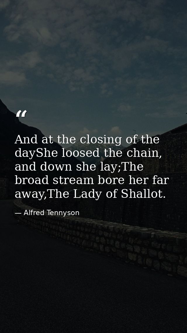 And at the closing of the dayShe loosed the chain, and down she lay;The broad stream bore her far away,The Lady of Shall — Alfred Tennyson