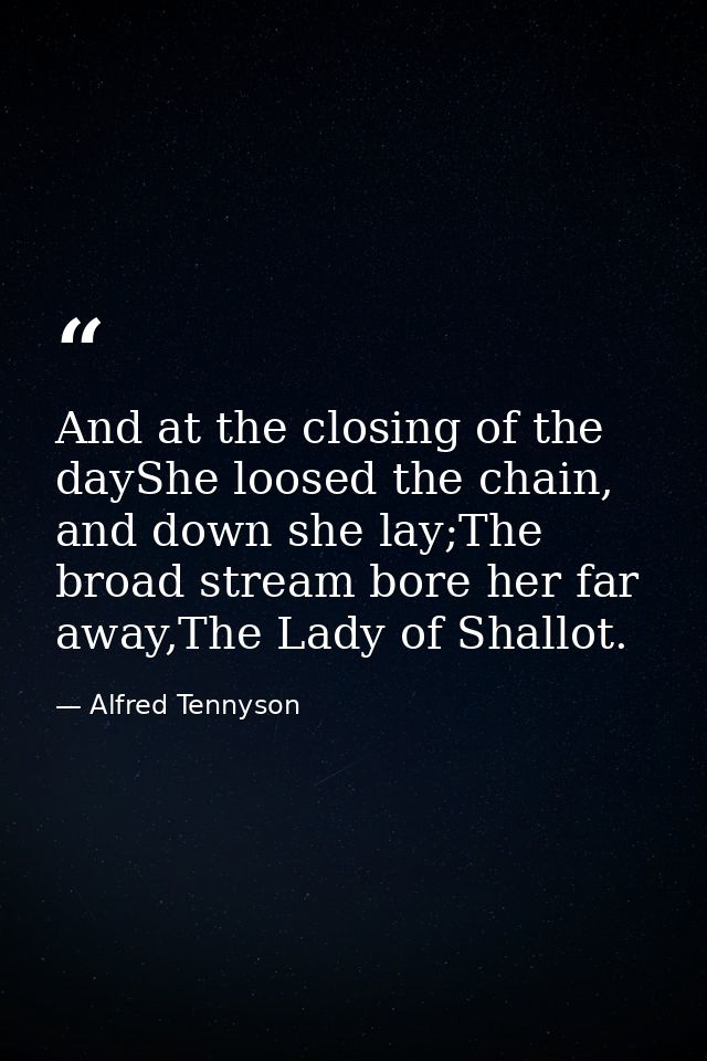 And at the closing of the dayShe loosed the chain, and down she lay;The broad stream bore her far away,The Lady of Shall — Alfred Tennyson