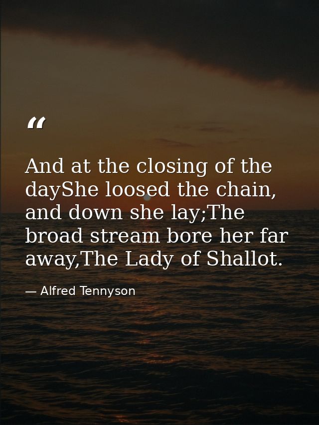 And at the closing of the dayShe loosed the chain, and down she lay;The broad stream bore her far away,The Lady of Shall — Alfred Tennyson