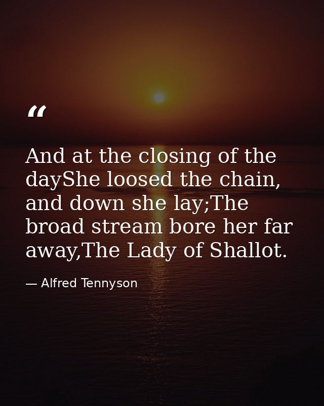 And at the closing of the dayShe loosed the chain, and down she lay;The broad stream bore her far away,The Lady of Shall — Alfred Tennyson