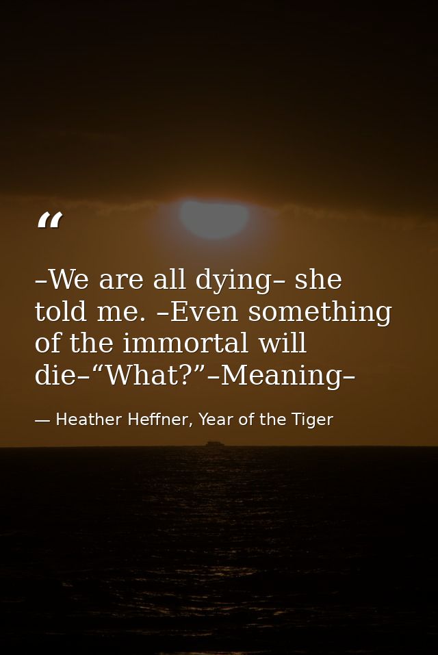 –We are all dying– she told me. –Even something of the immortal will die–“What?”–Meaning– — Heather Heffner, Year of the Tiger