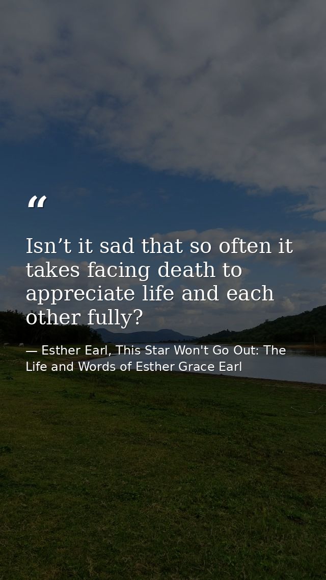 Isn’t it sad that so often it takes facing death to appreciate life and each other fully? — Esther Earl, This Star Won't Go Out: The Life and Words of Esther Grace Earl