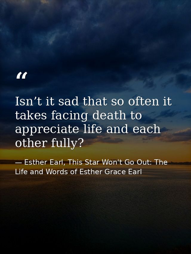 Isn’t it sad that so often it takes facing death to appreciate life and each other fully? — Esther Earl, This Star Won't Go Out: The Life and Words of Esther Grace Earl