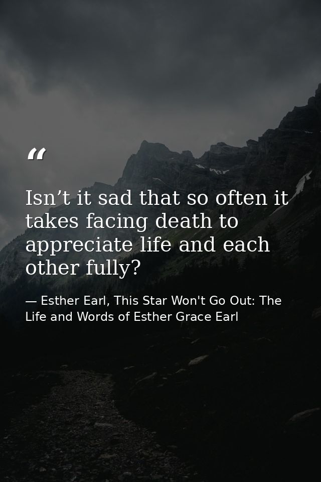 Isn’t it sad that so often it takes facing death to appreciate life and each other fully? — Esther Earl, This Star Won't Go Out: The Life and Words of Esther Grace Earl
