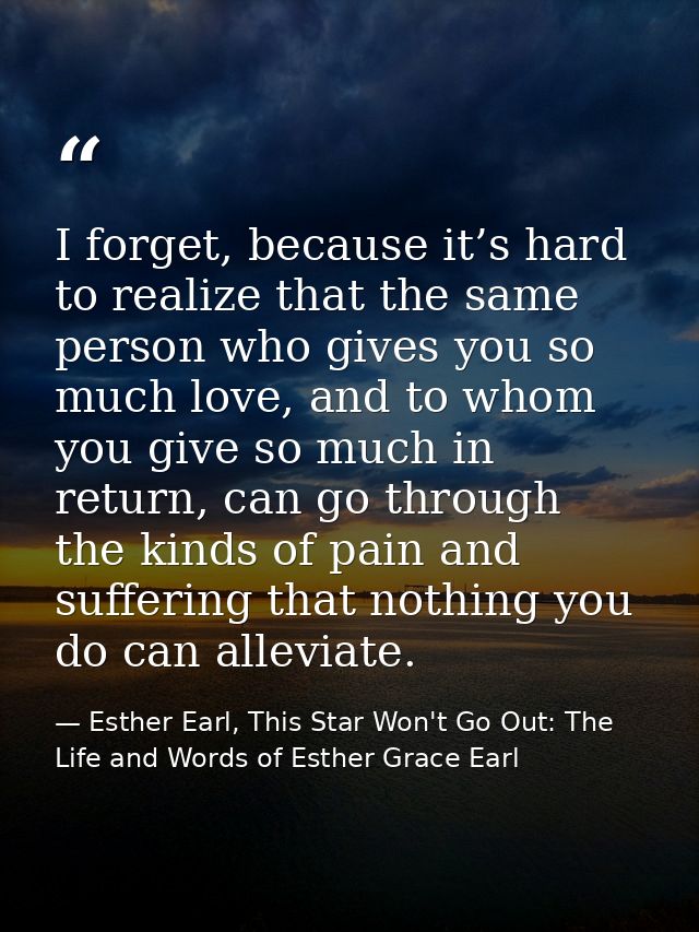 I forget, because it’s hard to realize that the same person who gives you so much love, and to whom you give so much in  — Esther Earl, This Star Won't Go Out: The Life and Words of Esther Grace Earl