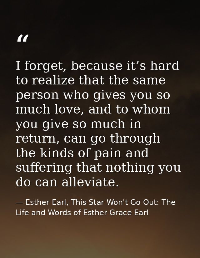 I forget, because it’s hard to realize that the same person who gives you so much love, and to whom you give so much in  — Esther Earl, This Star Won't Go Out: The Life and Words of Esther Grace Earl