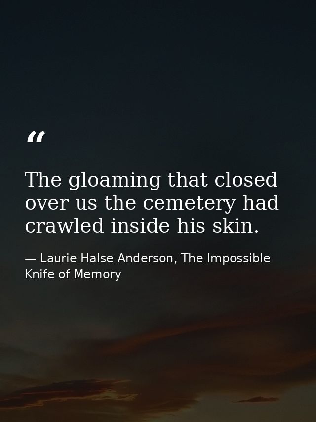 The gloaming that closed over us the cemetery had crawled inside his skin. — Laurie Halse Anderson, The Impossible Knife of Memory